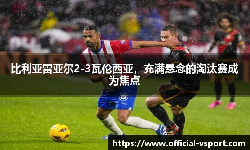 比利亚雷亚尔2-3瓦伦西亚，充满悬念的淘汰赛成为焦点