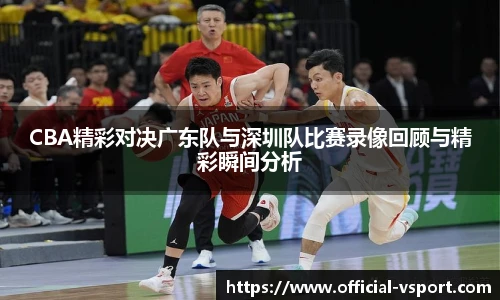CBA精彩对决广东队与深圳队比赛录像回顾与精彩瞬间分析